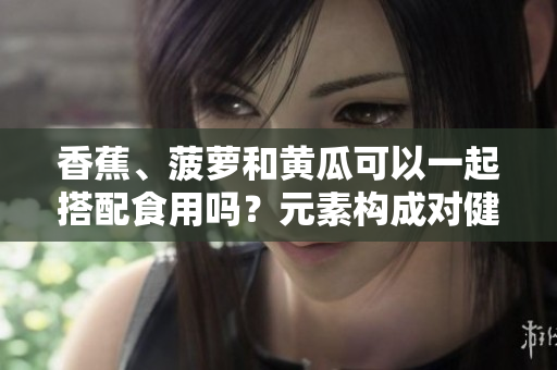 香蕉、菠萝和黄瓜可以一起搭配食用吗？元素构成对健康有何影响？