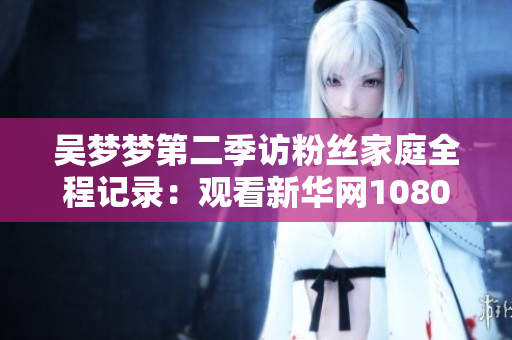 吴梦梦第二季访粉丝家庭全程记录：观看新华网1080P高清版