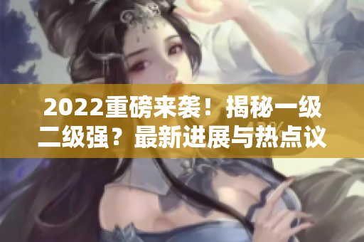 2022重磅来袭！揭秘一级二级强？最新进展与热点议题