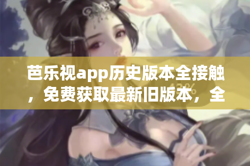 芭乐视app历史版本全接触，免费获取最新旧版本，全方位下载体验