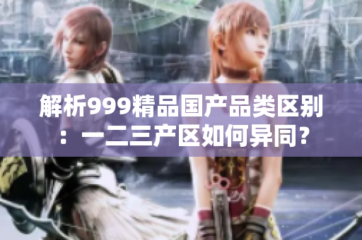 解析999精品国产品类区别：一二三产区如何异同？