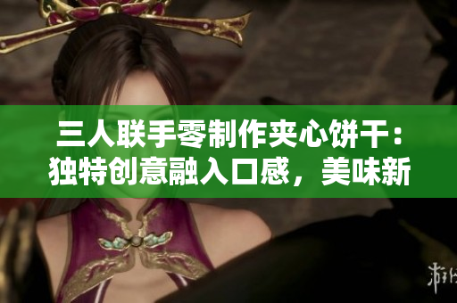 三人联手零制作夹心饼干：独特创意融入口感，美味新体验