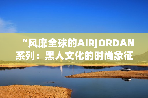“风靡全球的AIRJORDAN系列：黑人文化的时尚象征”