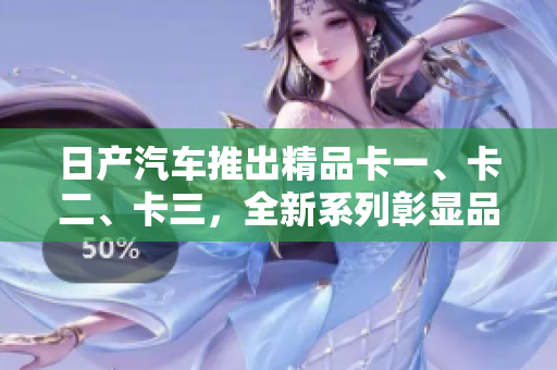 日产汽车推出精品卡一、卡二、卡三，全新系列彰显品质与多样性