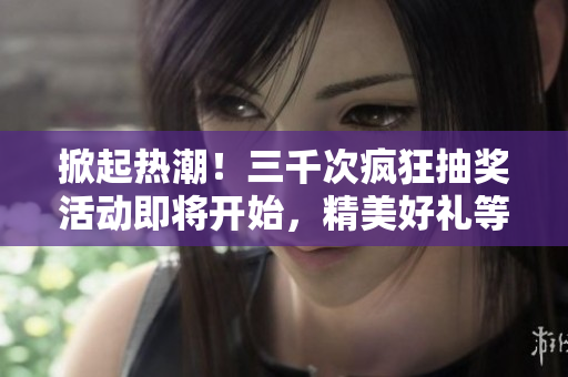 掀起热潮！三千次疯狂抽奖活动即将开始，精美好礼等你来赢取！