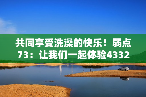共同享受洗澡的快乐！弱点73：让我们一起体验43321的清爽