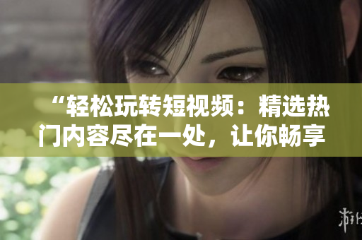 “轻松玩转短视频：精选热门内容尽在一处，让你畅享视听盛宴！”
