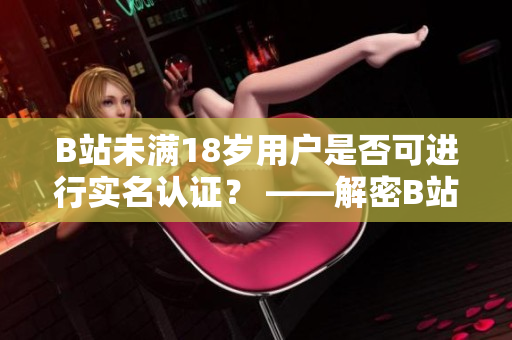 B站未满18岁用户是否可进行实名认证？ ——解密B站未成年实名认证机制