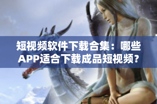 短视频软件下载合集：哪些APP适合下载成品短视频？