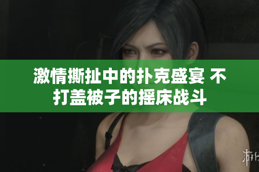 激情撕扯中的扑克盛宴 不打盖被子的摇床战斗