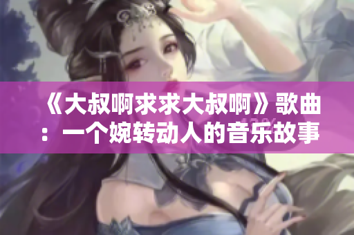 《大叔啊求求大叔啊》歌曲：一个婉转动人的音乐故事