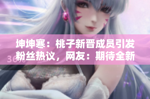 坤坤寒：桃子新晋成员引发粉丝热议，网友：期待全新表现