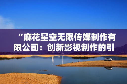 “麻花星空无限传媒制作有限公司：创新影视制作的引领者”