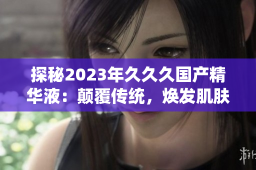 探秘2023年久久久国产精华液：颠覆传统，焕发肌肤新生