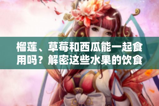 榴莲、草莓和西瓜能一起食用吗？解密这些水果的饮食搭配宜忌