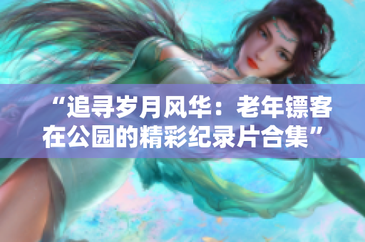 “追寻岁月风华：老年镖客在公园的精彩纪录片合集”