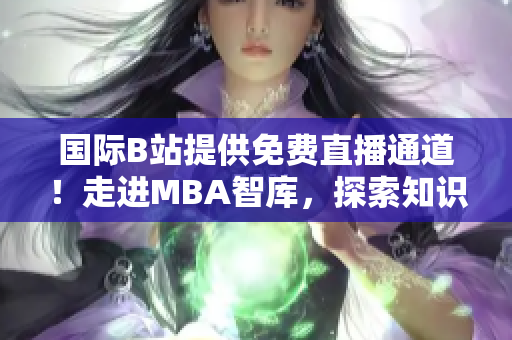 国际B站提供免费直播通道！走进MBA智库，探索知识殿堂