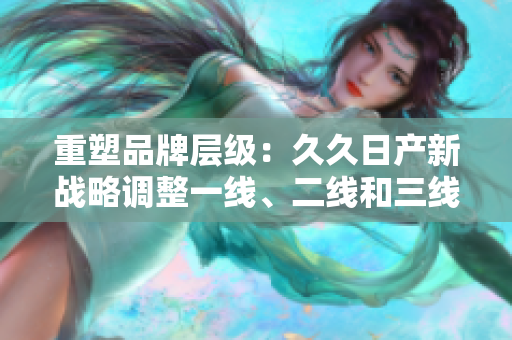 重塑品牌层级：久久日产新战略调整一线、二线和三线市场布局