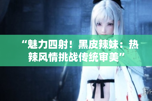 “魅力四射！黑皮辣妹：热辣风情挑战传统审美”