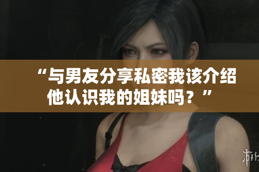 “与男友分享私密我该介绍他认识我的姐妹吗？”