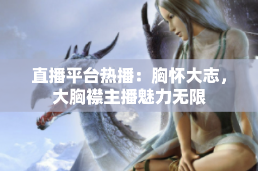 直播平台热播：胸怀大志，大胸襟主播魅力无限