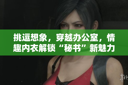 挑逗想象，穿越办公室，情趣内衣解锁“秘书”新魅力