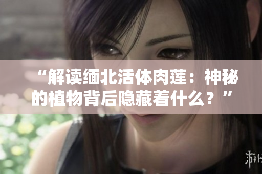 “解读缅北活体肉莲：神秘的植物背后隐藏着什么？”