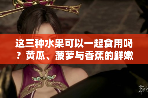 这三种水果可以一起食用吗？黄瓜、菠萝与香蕉的鲜嫩组合应该如何搭配？