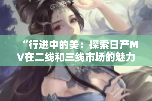 “行进中的美：探索日产MV在二线和三线市场的魅力”