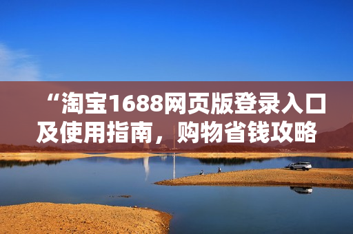 “淘宝1688网页版登录入口及使用指南，购物省钱攻略与实用技巧分享”