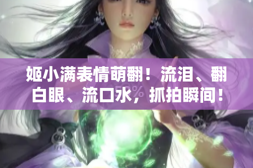 姬小满表情萌翻！流泪、翻白眼、流口水，抓拍瞬间！