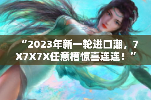 “2023年新一轮进口潮，7X7X7X任意槽惊喜连连！”