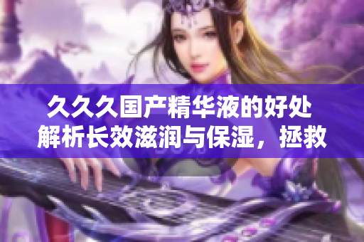 久久久国产精华液的好处 解析长效滋润与保湿，拯救干燥肌肤，焕发年轻光彩