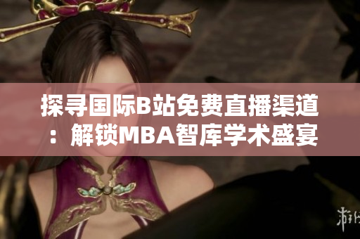 探寻国际B站免费直播渠道：解锁MBA智库学术盛宴