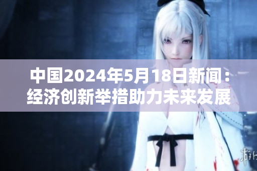 中国2024年5月18日新闻：经济创新举措助力未来发展