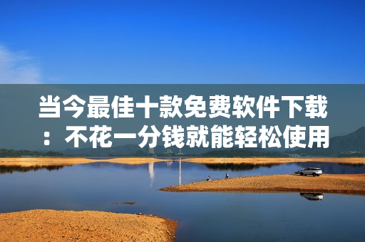 当今最佳十款免费软件下载：不花一分钱就能轻松使用