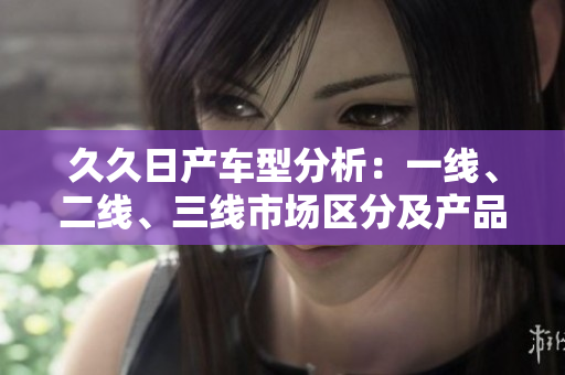 久久日产车型分析：一线、二线、三线市场区分及产品对比