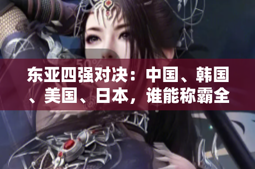 东亚四强对决：中国、韩国、美国、日本，谁能称霸全球舞台？