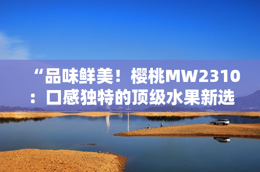 “品味鲜美！樱桃MW2310：口感独特的顶级水果新选择”