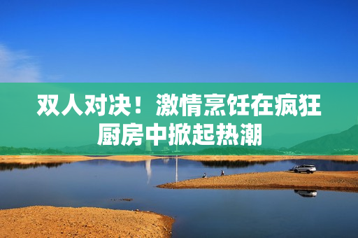 双人对决！激情烹饪在疯狂厨房中掀起热潮