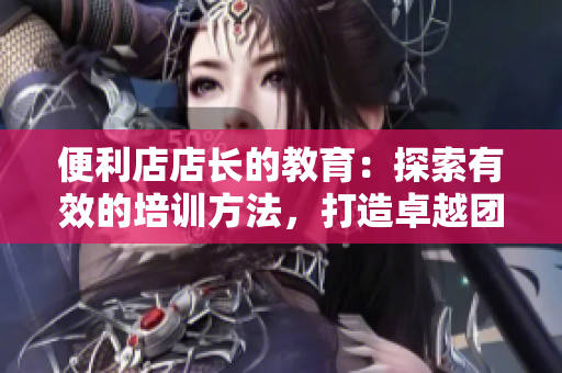 便利店店长的教育：探索有效的培训方法，打造卓越团队
