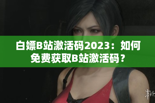 白嫖B站激活码2023：如何免费获取B站激活码？