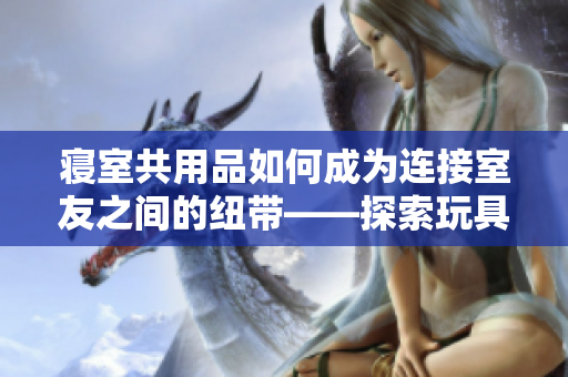 寝室共用品如何成为连接室友之间的纽带——探索玩具在宿舍中的社交作用