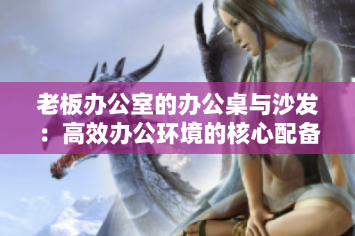 老板办公室的办公桌与沙发：高效办公环境的核心配备