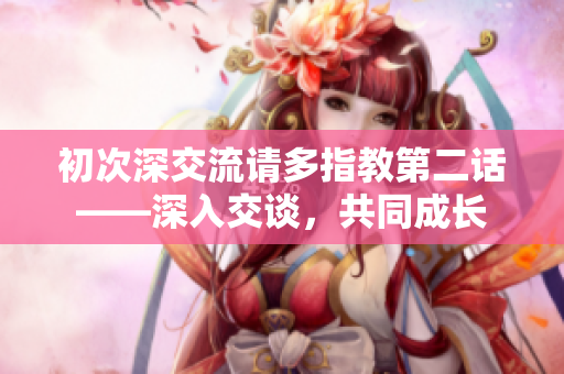 初次深交流请多指教第二话——深入交谈，共同成长