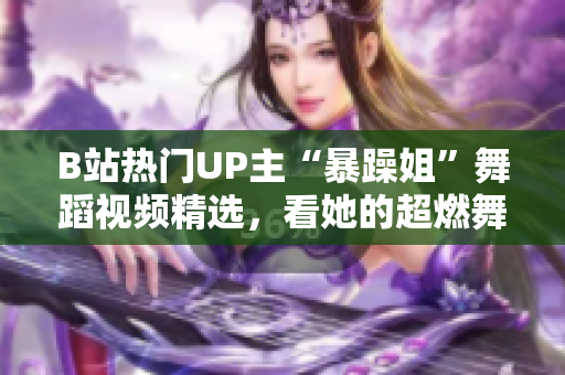 B站热门UP主“暴躁姐”舞蹈视频精选，看她的超燃舞姿！