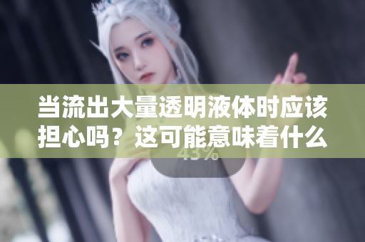 当流出大量透明液体时应该担心吗？这可能意味着什么？
