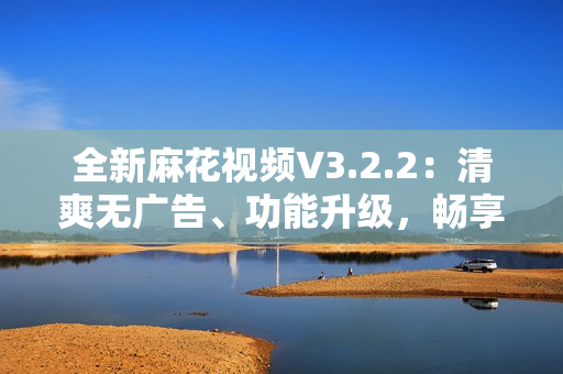 全新麻花视频V3.2.2：清爽无广告、功能升级，畅享流畅观影体验
