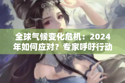 全球气候变化危机：2024年如何应对？专家呼吁行动加速减排与可持续发展