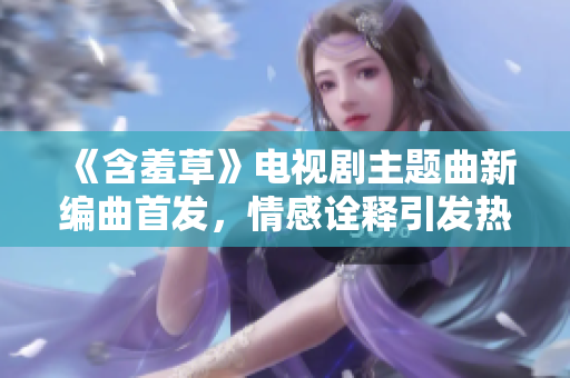 《含羞草》电视剧主题曲新编曲首发，情感诠释引发热议